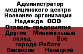 Администратор медицинского центра › Название организации ­ Надежда, ООО › Отрасль предприятия ­ Другое › Минимальный оклад ­ 30 000 - Все города Работа » Вакансии   . Ненецкий АО,Волоковая д.